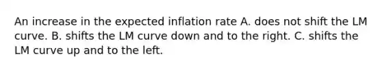 An increase in the expected inflation rate A. does not shift the LM curve. B. shifts the LM curve down and to the right. C. shifts the LM curve up and to the left.