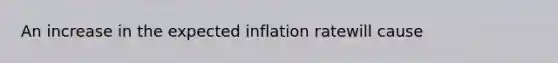 An increase in the expected inflation ratewill cause