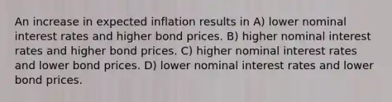 An increase in expected inflation results in A) lower nominal interest rates and higher bond prices. B) higher nominal interest rates and higher bond prices. C) higher nominal interest rates and lower bond prices. D) lower nominal interest rates and lower bond prices.