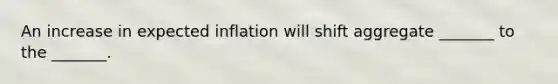 An increase in expected inflation will shift aggregate _______ to the _______.