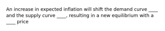 An increase in expected inflation will shift the demand curve ____ and the supply curve ____, resulting in a new equilibrium with a ____ price