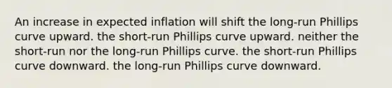 An increase in expected inflation will shift the long-run Phillips curve upward. the short-run Phillips curve upward. neither the short-run nor the long-run Phillips curve. the short-run Phillips curve downward. the long-run Phillips curve downward.