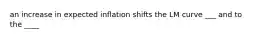 an increase in expected inflation shifts the LM curve ___ and to the ____