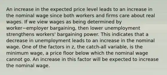 An increase in the expected price level leads to an increase in the nominal wage since both workers and firms care about real wages. If we view wages as being determined by worker−employer bargaining​, then lower unemployment strengthens workers' bargaining power. This indicates that a decrease in unemployment leads to an increase in the nominal wage. One of the factors in z​, the​ catch-all variable, is the minimum wage​, a price floor below which the nominal wage cannot go. An increase in this factor will be expected to increase the nominal wage.