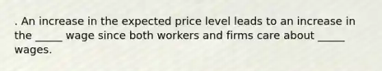 . An increase in the expected price level leads to an increase in the _____ wage since both workers and firms care about _____ wages.