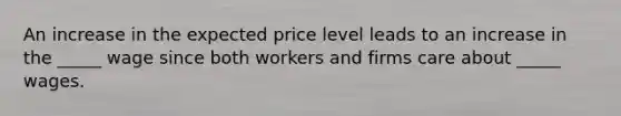 An increase in the expected price level leads to an increase in the _____ wage since both workers and firms care about _____ wages.