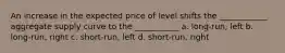 An increase in the expected price of level shifts the ____________ aggregate supply curve to the ___________ a. long-run, left b. long-run, right c. short-run, left d. short-run, right