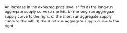 An increase in the expected price level shifts a) the long-run aggregate supply curve to the left. b) the long-run aggregate supply curve to the right. c) the short-run aggregate supply curve to the left. d) the short-run aggregate supply curve to the right.