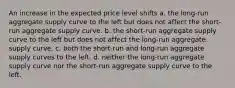 An increase in the expected price level shifts a. the long-run aggregate supply curve to the left but does not affect the short-run aggregate supply curve. b. the short-run aggregate supply curve to the left but does not affect the long-run aggregate supply curve. c. both the short-run and long-run aggregate supply curves to the left. d. neither the long-run aggregate supply curve nor the short-run aggregate supply curve to the left.