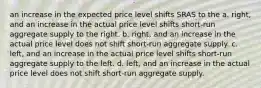 an increase in the expected price level shifts SRAS to the a. right, and an increase in the actual price level shifts short-run aggregate supply to the right. b. right, and an increase in the actual price level does not shift short-run aggregate supply. c. left, and an increase in the actual price level shifts short-run aggregate supply to the left. d. left, and an increase in the actual price level does not shift short-run aggregate supply.