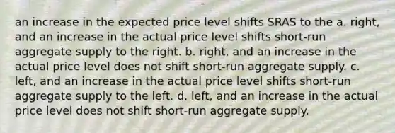 an increase in the expected price level shifts SRAS to the a. right, and an increase in the actual price level shifts short-run aggregate supply to the right. b. right, and an increase in the actual price level does not shift short-run aggregate supply. c. left, and an increase in the actual price level shifts short-run aggregate supply to the left. d. left, and an increase in the actual price level does not shift short-run aggregate supply.