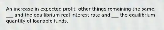 An increase in expected profit, other things remaining the same, ___ and the equilibrium real interest rate and ___ the equilibrium quantity of loanable funds.