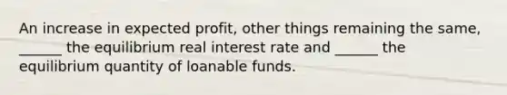 An increase in expected​ profit, other things remaining the​ same, ______ the equilibrium real interest rate and​ ______ the equilibrium quantity of loanable funds.