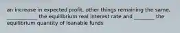 an increase in expected profit, other things remaining the same, ____________ the equilibrium real interest rate and ________ the equilibrium quantity of loanable funds