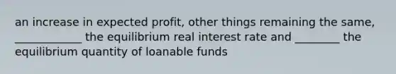 an increase in expected profit, other things remaining the same, ____________ the equilibrium real interest rate and ________ the equilibrium quantity of loanable funds