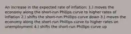 An increase in the expected rate of inflation: 1.) moves the economy along the short-run Philips curve to higher rates of inflation 2.) shifts the short-run Phillips curve down 3.) moves the economy along the short-run Phillips curve to higher rates on unemployment 4.) shifts the short-run Phillips curve up