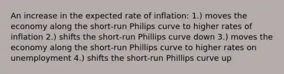 An increase in the expected rate of inflation: 1.) moves the economy along the short-run Philips curve to higher rates of inflation 2.) shifts the short-run Phillips curve down 3.) moves the economy along the short-run Phillips curve to higher rates on unemployment 4.) shifts the short-run Phillips curve up