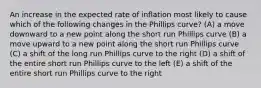 An increase in the expected rate of inflation most likely to cause which of the following changes in the Phillips curve? (A) a move downward to a new point along the short run Phillips curve (B) a move upward to a new point along the short run Phillips curve (C) a shift of the long run Phillips curve to the right (D) a shift of the entire short run Phillips curve to the left (E) a shift of the entire short run Phillips curve to the right