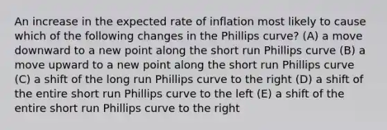 An increase in the expected rate of inflation most likely to cause which of the following changes in the Phillips curve? (A) a move downward to a new point along the short run Phillips curve (B) a move upward to a new point along the short run Phillips curve (C) a shift of the long run Phillips curve to the right (D) a shift of the entire short run Phillips curve to the left (E) a shift of the entire short run Phillips curve to the right