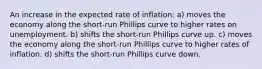 An increase in the expected rate of inflation: a) moves the economy along the short-run Phillips curve to higher rates on unemployment. b) shifts the short-run Phillips curve up. c) moves the economy along the short-run Phillips curve to higher rates of inflation. d) shifts the short-run Phillips curve down.