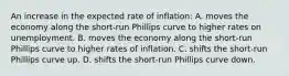 An increase in the expected rate of inflation: A. moves the economy along the short-run Phillips curve to higher rates on unemployment. B. moves the economy along the short-run Phillips curve to higher rates of inflation. C. shifts the short-run Phillips curve up. D. shifts the short-run Phillips curve down.