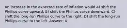 An increase in the expected rate of inflation would A) shift the Phillips curve upward. B) shift the Phillips curve downward. C) shift the long-run Phillips curve to the right. D) shift the long-run Phillips curve to the left. Answer: A