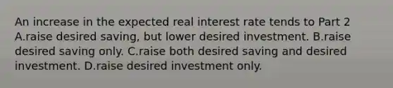 An increase in the expected real interest rate tends to Part 2 A.raise desired​ saving, but lower desired investment. B.raise desired saving only. C.raise both desired saving and desired investment. D.raise desired investment only.