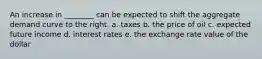 An increase in ________ can be expected to shift the aggregate demand curve to the right. a. taxes b. the price of oil c. expected future income d. interest rates e. the exchange rate value of the dollar