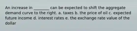 An increase in ________ can be expected to shift the aggregate demand curve to the right. a. taxes b. the price of oil c. expected future income d. interest rates e. the exchange rate value of the dollar