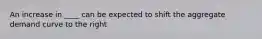 An increase in ____ can be expected to shift the aggregate demand curve to the right