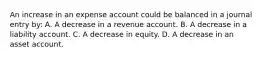 An increase in an expense account could be balanced in a journal entry by: A. A decrease in a revenue account. B. A decrease in a liability account. C. A decrease in equity. D. A decrease in an asset account.