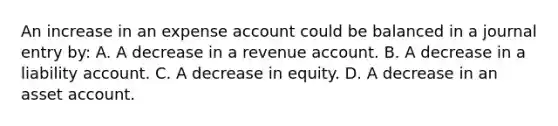 An increase in an expense account could be balanced in a journal entry by: A. A decrease in a revenue account. B. A decrease in a liability account. C. A decrease in equity. D. A decrease in an asset account.