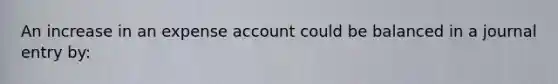 An increase in an expense account could be balanced in a journal entry by: