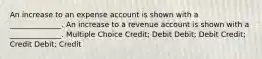 An increase to an expense account is shown with a ______________. An increase to a revenue account is shown with a ______________. Multiple Choice Credit; Debit Debit; Debit Credit; Credit Debit; Credit