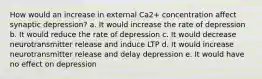 How would an increase in external Ca2+ concentration affect synaptic depression? a. It would increase the rate of depression b. It would reduce the rate of depression c. It would decrease neurotransmitter release and induce LTP d. It would increase neurotransmitter release and delay depression e. It would have no effect on depression