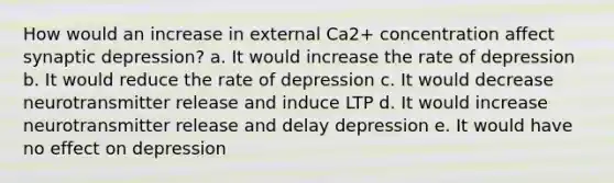 How would an increase in external Ca2+ concentration affect synaptic depression? a. It would increase the rate of depression b. It would reduce the rate of depression c. It would decrease neurotransmitter release and induce LTP d. It would increase neurotransmitter release and delay depression e. It would have no effect on depression