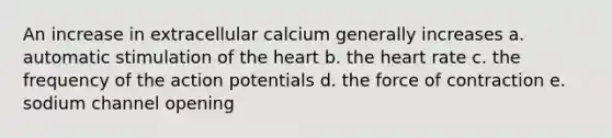 An increase in extracellular calcium generally increases a. automatic stimulation of the heart b. the heart rate c. the frequency of the action potentials d. the force of contraction e. sodium channel opening