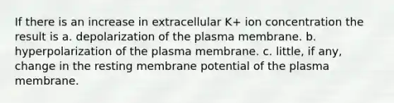 If there is an increase in extracellular K+ ion concentration the result is a. depolarization of the plasma membrane. b. hyperpolarization of the plasma membrane. c. little, if any, change in the resting membrane potential of the plasma membrane.