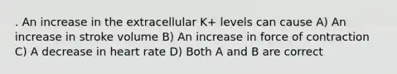 . An increase in the extracellular K+ levels can cause A) An increase in stroke volume B) An increase in force of contraction C) A decrease in heart rate D) Both A and B are correct