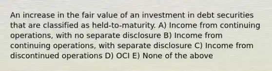 An increase in the fair value of an investment in debt securities that are classified as held-to-maturity. A) Income from continuing operations, with no separate disclosure B) Income from continuing operations, with separate disclosure C) Income from discontinued operations D) OCI E) None of the above