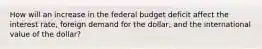 How will an increase in the federal budget deficit affect the interest rate, foreign demand for the dollar, and the international value of the dollar?