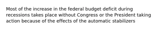 Most of the increase in the federal budget deficit during recessions takes place without Congress or the President taking action because of the effects of the automatic stabilizers