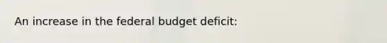 ​An increase in <a href='https://www.questionai.com/knowledge/kS29NErBPI-the-federal-budget' class='anchor-knowledge'>the federal budget</a> deficit: