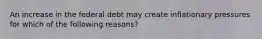 An increase in the federal debt may create inflationary pressures for which of the following reasons?