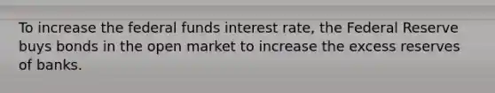 To increase the federal funds interest rate, the Federal Reserve buys bonds in the open market to increase the excess reserves of banks.