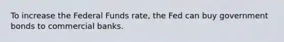 To increase the Federal Funds rate, the Fed can buy government bonds to commercial banks.