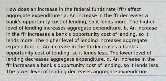 How does an increase in the federal funds rate (ffr) affect aggregate expenditure? a. An increase in the ffr decreases a bank's opportunity cost of lending, so it lends more. The higher level of lending increases aggregate expenditure. b. An increase in the ffr increases a bank's opportunity cost of lending, so it lends more. The higher level of lending increases aggregate expenditure. c. An increase in the ffr decreases a bank's opportunity cost of lending, so it lends less. The lower level of lending decreases aggregate expenditure. d. An increase in the ffr increases a bank's opportunity cost of lending, so it lends less. The lower level of lending decreases aggregate expenditure.