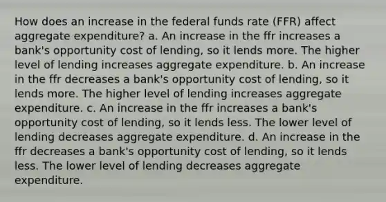 How does an increase in the federal funds rate (FFR) affect aggregate expenditure? a. An increase in the ffr increases a bank's opportunity cost of lending, so it lends more. The higher level of lending increases aggregate expenditure. b. An increase in the ffr decreases a bank's opportunity cost of lending, so it lends more. The higher level of lending increases aggregate expenditure. c. An increase in the ffr increases a bank's opportunity cost of lending, so it lends less. The lower level of lending decreases aggregate expenditure. d. An increase in the ffr decreases a bank's opportunity cost of lending, so it lends less. The lower level of lending decreases aggregate expenditure.