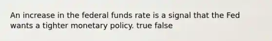 An increase in the federal funds rate is a signal that the Fed wants a tighter monetary policy. true false