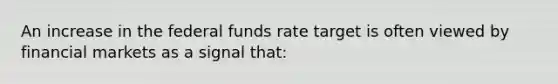 An increase in the federal funds rate target is often viewed by financial markets as a signal that: